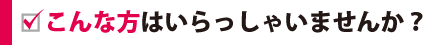 こんな方はいらっしゃいませんか？