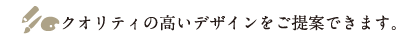 クオリティの高いデザインをご提案できます。