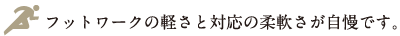 フットワークの軽さと対応の柔軟さが自慢です。