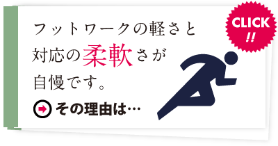 フットワークの軽さと対応の柔軟さが自慢です。