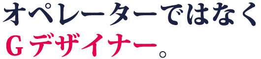 オペレーターではなくＧデザイナー